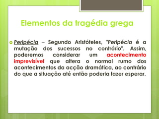 Elementos da tragédia grega
 Peripécia

– Segundo Aristóteles, "Peripécia é a
mutação dos sucessos no contrário". Assim,
poderemos
considerar
um
acontecimento
imprevisível que altera o normal rumo dos
acontecimentos da acção dramática, ao contrário
do que a situação até então poderia fazer esperar.

 