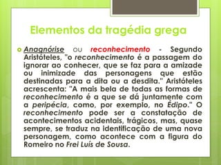 Elementos da tragédia grega
 Anagnórise

ou reconhecimento - Segundo
Aristóteles, "o reconhecimento é a passagem do
ignorar ao conhecer, que se faz para a amizade
ou inimizade das personagens que estão
destinadas para a dita ou a desdita." Aristóteles
acrescenta: "A mais bela de todas as formas de
reconhecimento é a que se dá juntamente com
a peripécia, como, por exemplo, no Édipo." O
reconhecimento pode ser a constatação de
acontecimentos acidentais, trágicos, mas, quase
sempre, se traduz na identificação de uma nova
personagem, como acontece com a figura do
Romeiro no Frei Luís de Sousa.

 