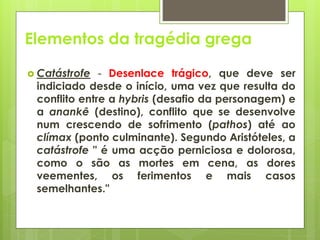 Elementos da tragédia grega
 Catástrofe

- Desenlace trágico, que deve ser
indiciado desde o início, uma vez que resulta do
conflito entre a hybris (desafio da personagem) e
a anankê (destino), conflito que se desenvolve
num crescendo de sofrimento (pathos) até ao
clímax (ponto culminante). Segundo Aristóteles, a
catástrofe " é uma acção perniciosa e dolorosa,
como o são as mortes em cena, as dores
veementes, os ferimentos e mais casos
semelhantes."

 