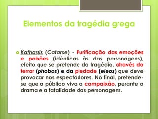 Elementos da tragédia grega

 Katharsis

(Catarse) - Purificação das emoções
e paixões (idênticas às das personagens),
efeito que se pretende da tragédia, através do
terror (phobos) e da piedade (eleos) que deve
provocar nos espectadores. No final, pretendese que o público viva a compaixão, perante o
drama e a fatalidade das personagens.

 