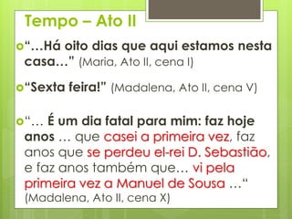 Tempo – Ato II
“…Há

oito dias que aqui estamos nesta
casa…” (Maria, Ato II, cena I)

“Sexta

feira!” (Madalena, Ato II, cena V)

“…

É um dia fatal para mim: faz hoje
anos … que casei a primeira vez, faz
anos que se perdeu el-rei D. Sebastião,
e faz anos também que… vi pela
primeira vez a Manuel de Sousa …“
(Madalena, Ato II, cena X)

 