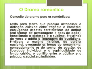 O Drama romântico
Conceito de drama para os românticos:
Texto para teatro que procura ultrapassar a
distinção clássica entre tragédia e comédia,
conjugando aspetos carcterísticos de ambos
(em termos de personagens e tipos de ação),
conciliando o grotesco e o sublime. Prescinde
do verso e adota a linguagem do quotidiano.
Privilegia a matéria histórica, de caráter
nacional, evocando os temas do romantismo,
nomeadamente os do sonho, da evasão, da
liberdade individual e a espiritualidade de
fundo cristão, o conflito entre o público e o
privado, o social e o indivíduo.

 
