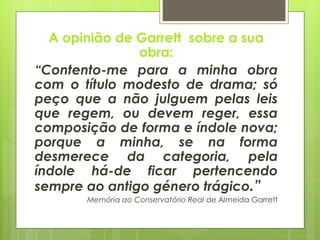 A opinião de Garrett sobre a sua
obra:
“Contento-me para a minha obra
com o título modesto de drama; só
peço que a não julguem pelas leis
que regem, ou devem reger, essa
composição de forma e índole nova;
porque a minha, se na forma
desmerece da categoria, pela
índole há-de ficar pertencendo
sempre ao antigo género trágico.”
Memória ao Conservatório Real de Almeida Garrett

 