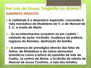 Frei Luís de Sousa: Tragédia ou drama?
ELEMENTOS TRÁGICOS
A

catástrofe é o desenlace esperado: conversão à
vida monástica de Madalena de V. e de Manuel de
S. C. e morte de Maria

-

Os acontecimentos sucedem-se em cadeia –
unidade de ação: incêndio, mudança de palácio,
regresso do Romeiro, destruição da família

-

A presença de presságios através das falas de
Telmo, de Madalena e de outros elementos
simbólicos como a leitura do episódio de Inês de
Castro, os sonhos de Maria, o incêndio do retrato de
Manuel de Sousa Coutinho, a sala dos retratos,

 