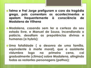  Telmo

e Frei Jorge prefiguram o coro da tragédia
grega, pois comentam os acontecimentos e
apelam frequentemente à consciência de
Madalena de Vilhena

 Madalena,

casando sem ter a certeza do seu
estado livre, e Manuel de Sousa, incendiando o
palácio, desafiam as prepotências divinas e
humanas (a hybris);

 Uma

fatalidade ( a desonra de uma família,
equivalente à morte moral), que o assistente
vislumbra
logo
na
primeira
cena,
cai
gradualmente (climax) sobre Madalena, atingindo
todas as restantes personagens (pathos);

 
