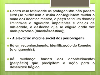  Contra

essa fatalidade os protagonistas não podem
lutar (se pudessem e assim conseguissem mudar o
rumo dos acontecimentos, a peça seria um drama);
limitam-se a aguardar, impotentes e cheios de
ansiedade, o desfecho que se afigura cada vez
mais pavoroso (ananké=destino);

-

A elevação moral e social das personagens

 Há

um reconhecimento: identificação do Romeiro
(a anagnorisis);

 Há

mudança
brusca
dos
acontecimentos
(peripécia) que precipitam a ação para o
desenlace trágico

 