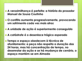 A

verosimilhança é perfeita: a história do prosador
Manuel de Sousa Coutinho

O

conflito aumenta progressivamente, provocando
um sofrimento cada vez mais atroz

A

unidade de ação é superiormente conseguida

A

catástrofe é o desenlace trágico esperado

 Tempo

e espaço obedecem à técnica de
afunilamento: a peça não respeita a duração das
24 horas, mas há concentração de tempo, no
desenrolar da ação e se há mudança de cenário, o
espaço mantém-se em Almada

 