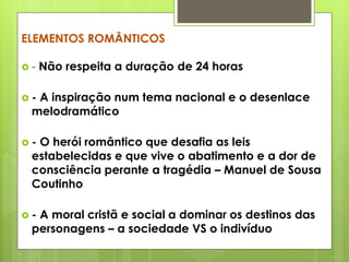 ELEMENTOS ROMÂNTICOS
-

Não respeita a duração de 24 horas

-

A inspiração num tema nacional e o desenlace
melodramático

-

O herói romântico que desafia as leis
estabelecidas e que vive o abatimento e a dor de
consciência perante a tragédia – Manuel de Sousa
Coutinho

-

A moral cristã e social a dominar os destinos das
personagens – a sociedade VS o indivíduo

 