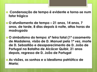 

Condensação de tempo é evidente e torna-se num
fator trágico

O

afunilamento de tempo – 21 anos, 14 anos, 7
anos, de tarde, 8 dias depois à noite, altas horas da
madrugada

O

simbolismo do tempo: 6ª feira fatal (1º casamento
de Madalena, visão de D. Manuel pela 1ª vez, morte
de D. Sebastião e desaparecimento de D. João de
Portugal na Batalha de Alcácer Quibir, 21 anos
depois, regresso de D. João de Portugal

 As

visões, os sonhos e o idealismo patriótico de
Maria;

 