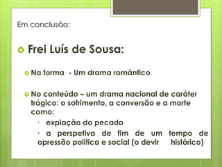 Em conclusão:



Frei Luís de Sousa:

 Na
 No

forma - Um drama romântico

conteúdo – um drama nacional de caráter
trágico: o sofrimento, a conversão e a morte
como:
∙ expiação do pecado
∙ a perspetiva de fim de um tempo de
opressão política e social (o devir
histórico)

 