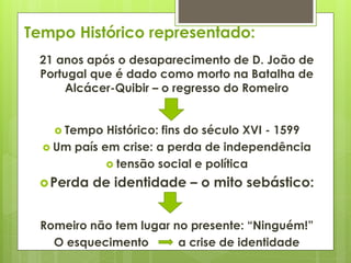 Tempo Histórico representado:
21 anos após o desaparecimento de D. João de
Portugal que é dado como morto na Batalha de
Alcácer-Quibir – o regresso do Romeiro
 Tempo

Histórico: fins do século XVI - 1599
 Um país em crise: a perda de independência
 tensão social e política
 Perda

de identidade – o mito sebástico:

Romeiro não tem lugar no presente: “Ninguém!”
O esquecimento
a crise de identidade

 