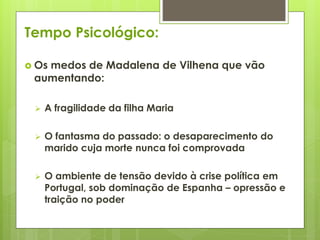 Tempo Psicológico:
 Os

medos de Madalena de Vilhena que vão
aumentando:


A fragilidade da filha Maria



O fantasma do passado: o desaparecimento do
marido cuja morte nunca foi comprovada



O ambiente de tensão devido à crise política em
Portugal, sob dominação de Espanha – opressão e
traição no poder

 