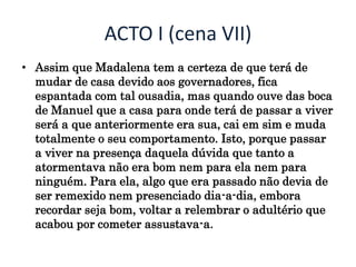 ACTO I (cena VII)
• Assim que Madalena tem a certeza de que terá de
mudar de casa devido aos governadores, fica
espantada com tal ousadia, mas quando ouve das boca
de Manuel que a casa para onde terá de passar a viver
será a que anteriormente era sua, cai em sim e muda
totalmente o seu comportamento. Isto, porque passar
a viver na presença daquela dúvida que tanto a
atormentava não era bom nem para ela nem para
ninguém. Para ela, algo que era passado não devia de
ser remexido nem presenciado dia-a-dia, embora
recordar seja bom, voltar a relembrar o adultério que
acabou por cometer assustava-a.
 