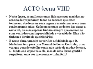ACTO (cena VIII)
• Nesta época, as mulheres eram fieis aos seus maridos, no
sentido de respeitarem todas as decisões que estes
tomavam, obedecer às suas regras e manterem-se em casa
sendo apenas mães. Os homens eram os donos das casas e,
como tal, as suas esposas tinham sempre que exercer as
suas vontades com imparcialidade e veracidade. Elas não
tinham o direito de questioná-los.
• E nesta obra, também se verifica a fidelidade que D.
Madalena tem para com Manuel de Sousa Coutinho, uma
vez que quando este lhe conta que terão de mudar de casa,
D. Madalena impõe-se a ele, mas de uma forma gentil e
respeitosa, uma vez que nunca o tinha feito:
 