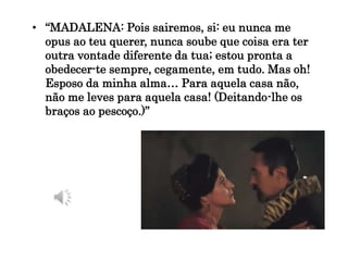 • “MADALENA: Pois sairemos, si: eu nunca me
opus ao teu querer, nunca soube que coisa era ter
outra vontade diferente da tua; estou pronta a
obedecer-te sempre, cegamente, em tudo. Mas oh!
Esposo da minha alma… Para aquela casa não,
não me leves para aquela casa! (Deitando-lhe os
braços ao pescoço.)”
 