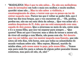 • “MADALENA: Mas é que tu não sabes… Eu não sou melindrosa
nem de invenções; em tudo o mais sou mulher, e muito mulher,
querido; nisso não… Mas tu não sabes a violência, o
constrangimento de alma, o terror com que eu penso em ter de
entrar naquela casa. Parece-me que é voltar ao poder dele, que é
tirar-me dos teus braços, que o vou encontrar ali… - Oh, perdoa,
perdoa-me, não me sai esta ideia da cabeça… Que vou achar ali a
sombra despeitosa de D. João, que me está ameaçando com uma
espada de dois gumes. Que a atravessa no meio de nós, entre mim
e ti e a nossa filha, que nos vai separar para sempre. .. -Que
queres? Bem sei que é loucura; mas a ideia de tornar a morar ali,
de viver ali contigo e com Maria, não posso com ela. Sei decerto
que vou ser infeliz, que vou morrer naquela casa funesta, que não
estou ali três dias, três horas, sem que todas as calamidades do
mundo venham sobre nós. -Meu esposo, Manuel, marido da
minha alma, pelo nosso amor to peço, pela nossa filha. .. Vamos
seja para onde for, para a cabana de algum pobre pescador desses
contornos, mas para ali não, oh, não! “
 