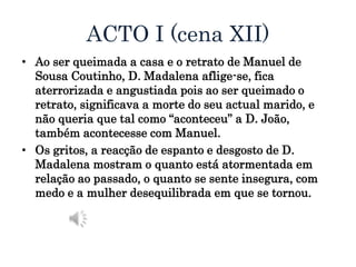 ACTO I (cena XII)
• Ao ser queimada a casa e o retrato de Manuel de
Sousa Coutinho, D. Madalena aflige-se, fica
aterrorizada e angustiada pois ao ser queimado o
retrato, significava a morte do seu actual marido, e
não queria que tal como “aconteceu” a D. João,
também acontecesse com Manuel.
• Os gritos, a reacção de espanto e desgosto de D.
Madalena mostram o quanto está atormentada em
relação ao passado, o quanto se sente insegura, com
medo e a mulher desequilibrada em que se tornou.
 