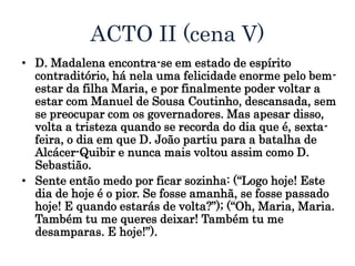 ACTO II (cena V)
• D. Madalena encontra-se em estado de espírito
contraditório, há nela uma felicidade enorme pelo bem-
estar da filha Maria, e por finalmente poder voltar a
estar com Manuel de Sousa Coutinho, descansada, sem
se preocupar com os governadores. Mas apesar disso,
volta a tristeza quando se recorda do dia que é, sexta-
feira, o dia em que D. João partiu para a batalha de
Alcácer-Quibir e nunca mais voltou assim como D.
Sebastião.
• Sente então medo por ficar sozinha: (“Logo hoje! Este
dia de hoje é o pior. Se fosse amanhã, se fosse passado
hoje! E quando estarás de volta?”); (“Oh, Maria, Maria.
Também tu me queres deixar! Também tu me
desamparas. E hoje!”).
 
