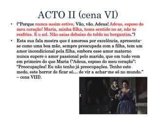 ACTO II (cena VI)
• (“Porque nunca assim estive. Vão, vão. Adeus! Adeus, esposo do
meu coração! Maria, minha filha, toma sentido no ar, não te
resfries. E o sol. Não saias debaixo do toldo no bergantim.“)
• Esta sua fala mostra que é amorosa por excelência, apresenta-
se como uma boa mãe, sempre preocupada com a filha, tem um
amor incondicional pela filha, embora esse amor materno
nunca supere o amor passional pelo marido, que em tudo vem
em primeiro do que Maria (“Adeus, esposo do meu coração”;
“Preocupações! Eu não tenho já preocupações. Tenho este
medo, este horror de ficar só… de vir a achar-me só no mundo.”
– cena VIII).
 