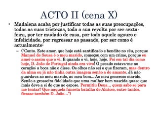 ACTO II (cena X)
• Madalena acaba por justificar todas as suas preocupações,
todas as suas tristezas, toda a sua revolta por ser sexta-
feira, por ter mudado de casa, por todo aquele agouro e
infelicidade, por regressar ao passado, por ser como é
actualmente:
– (“Conto. Este amor, que hoje está santificado e bendito no céu, porque
Manuel de Sousa é o meu marido, começou com um crime, porque eu
amei-o assim que o vi. E quando o vi, hoje, hoje. Foi em tal dia como
hoje, D. João de Portugal ainda era vivo! O pecado estava-me no
coração; a boca não o disse. Os olhos não sei o que fizeram, mas dentro
da alma eu já não tinha outra imagem senão a do amante. Já não
guardava ao meu marido, ao meu bom... Ao meu generoso marido.
Senão a grosseira fidelidade que uma mulher bem nascida quase que
mais deve a si do que ao esposo. Permitiu Deus… quem sabe se para
me tentar? Que naquela funesta batalha de Alcácer, entre tantos,
ficasse também D. João…”)
 