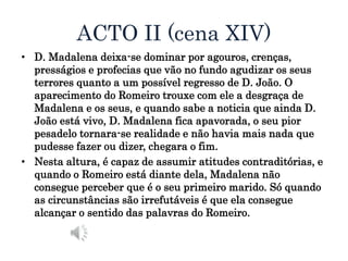 ACTO II (cena XIV)
• D. Madalena deixa-se dominar por agouros, crenças,
presságios e profecias que vão no fundo agudizar os seus
terrores quanto a um possível regresso de D. João. O
aparecimento do Romeiro trouxe com ele a desgraça de
Madalena e os seus, e quando sabe a noticia que ainda D.
João está vivo, D. Madalena fica apavorada, o seu pior
pesadelo tornara-se realidade e não havia mais nada que
pudesse fazer ou dizer, chegara o fim.
• Nesta altura, é capaz de assumir atitudes contraditórias, e
quando o Romeiro está diante dela, Madalena não
consegue perceber que é o seu primeiro marido. Só quando
as circunstâncias são irrefutáveis é que ela consegue
alcançar o sentido das palavras do Romeiro.
 
