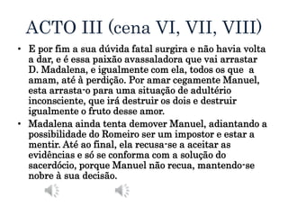 ACTO III (cena VI, VII, VIII)
• E por fim a sua dúvida fatal surgira e não havia volta
a dar, e é essa paixão avassaladora que vai arrastar
D. Madalena, e igualmente com ela, todos os que a
amam, até à perdição. Por amar cegamente Manuel,
esta arrasta-o para uma situação de adultério
inconsciente, que irá destruir os dois e destruir
igualmente o fruto desse amor.
• Madalena ainda tenta demover Manuel, adiantando a
possibilidade do Romeiro ser um impostor e estar a
mentir. Até ao final, ela recusa-se a aceitar as
evidências e só se conforma com a solução do
sacerdócio, porque Manuel não recua, mantendo-se
nobre à sua decisão.
 