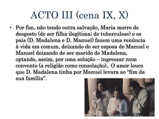ACTO III (cena IX, X)
• Por fim, não tendo outra salvação, Maria morre de
desgosto (de ser filha ilegítima; de tuberculose) e os
pais (D. Madalena e D. Manuel) fazem uma renúncia
à vida em comum, deixando de ser esposa de Manuel e
Manuel deixando de ser marido de Madalena,
optando, assim, por uma solução – ingressar num
convento (a religião como consolação),. O amor louco
que D. Madalena tinha por Manuel levara ao “fim da
sua família”.
 