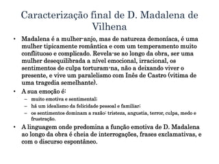 Caracterização final de D. Madalena de
Vilhena
• Madalena é a mulher-anjo, mas de natureza demoníaca, é uma
mulher tipicamente romântica e com um temperamento muito
conflituoso e complicado. Revela-se ao longo da obra, ser uma
mulher desequilibrada a nível emocional, irracional, os
sentimentos de culpa torturam-na, não a deixando viver o
presente, e vive um paralelismo com Inês de Castro (vitima de
uma tragedia semelhante).
• A sua emoção é:
– muito emotiva e sentimental;
– há um idealismo da felicidade pessoal e familiar;
– os sentimentos dominam a razão: tristeza, angustia, terror, culpa, medo e
frustração.
• A linguagem onde predomina a função emotiva de D. Madalena
ao longo da obra é cheia de interrogações, frases exclamativas, e
com o discurso espontâneo.
 