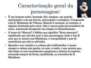 Caracterização geral da
personagem:
• É um homem nobre, honrado, fiel, corajoso, um marido
apaixonado e um pai devoto, preocupado e carinhoso. Comparado
com D. Madalena de Vilhena, Manuel é racional, no entanto, é
alguém dominado pela raiva, ódio e rancor pelos governadores do
reino, mostrando desagrado em relação ao Sebastianismo.
• O nome de “Manuel” é bíblico que significa “Deus connosco”,
significado que não fica mal a esta personagem, dado a boa fé
com que se casara com Madalena, a tranquilidade e paz de
consciência que daí se adivinha.
• Quando o seu coração e a cabeça são confrontados, é quase
sempre a cabeça que ganha, ou seja, a razão, o que mostra que,
não deixa os seus sentimentos apagarem a clareza do espírito,
actuando sempre de forma equilibrada, ao contrário de D.
Madalena.
 