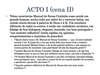 ACTO I (cena II)
• Telmo caracteriza Manuel de Sousa Coutinho como sendo um
grande homem, muito culto por saber ler e escrever latim, um
cristão muito devoto à palavra de Deus e à fé. Um cavaleiro
diferente de todos os outros, é então um verdadeiro cavaleiro, um
fidalgo de boa linhagem, elegante, honrado, um bom português e
“um carácter inflexível” (certa rigidez em opiniões,
comportamentos e maneiras de proceder).
– (“Quero dizer como o Sr. Manuel de Sousa Coutinho — que, lá isso! Acabado
escolar é ele. E assim foi o seu pai antes dele, que muito bem o conheci:
grande homem! Muitas letras, e de muito galante prática, e não apenas as
outras partes de cavaleiro: uma gravidade! Já não há daquela gente”);
– (“senhor Manuel de Sousa Coutinho, fidalgo de tanto primor e de tão boa
linhagem como os que se têm por melhores neste reino, em toda a Espanha.”);
– (“O Senhor Manuel de Sousa Coutinho é um belo cavalheiro, honrado fidalgo,
bom português mas… mas não é, nunca há de ser aquele espelho de cavalaria
e gentileza, aquela flor dos bons.”);
– (“Aquele carácter inflexível de Manuel de Sousa traz-me num susto
contínuo.”).
 