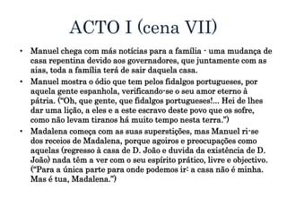 ACTO I (cena VII)
• Manuel chega com más notícias para a família - uma mudança de
casa repentina devido aos governadores, que juntamente com as
aias, toda a família terá de sair daquela casa.
• Manuel mostra o ódio que tem pelos fidalgos portugueses, por
aquela gente espanhola, verificando-se o seu amor eterno à
pátria. (“Oh, que gente, que fidalgos portugueses!... Hei de lhes
dar uma lição, a eles e a este escravo deste povo que os sofre,
como não levam tiranos há muito tempo nesta terra.”)
• Madalena começa com as suas superstições, mas Manuel ri-se
dos receios de Madalena, porque agoiros e preocupações como
aquelas (regresso à casa de D. João e duvida da existência de D.
João) nada têm a ver com o seu espírito prático, livre e objectivo.
(“Para a única parte para onde podemos ir: a casa não é minha.
Mas é tua, Madalena.”)
 