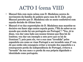 ACTO I (cena VIII)
• Manuel fala com mais calma com D. Madalena acerca do
movimento da família do palácio para casa de D. João, pois
Manuel percebe que D. Madalena não se sente confortável com
aquela decisão de última hora.
• Manuel ri-se das superstições de D. Madalena mas mantêm-se
decisivo em fazer algo contra aquela gente, (“Há de saber-se no
mundo que ainda há um português em Portugal.”; “Vou, já te
disse, vou dar uma lição aos nossos tiranos que lhes há de
lembrar, vou dar um exemplo a este povo que os há de
iluminar.”), pois para ele, ver a sua casa “invadida” pelos
espanhóis era como se visse Portugal a ser invadido uma 2º vez.
Já que então não conseguiu evitar a invasão dos espanhóis e a
consequente perda da independência de Portugal, evitava a
“invasão” da sua casa e a perda da sua própria dignidade e
identidade como português.
 