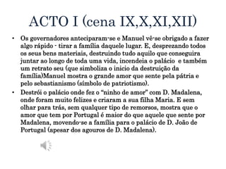 ACTO I (cena IX,X,XI,XII)
• Os governadores anteciparam-se e Manuel vê-se obrigado a fazer
algo rápido - tirar a família daquele lugar. E, desprezando todos
os seus bens materiais, destruindo tudo aquilo que conseguira
juntar ao longo de toda uma vida, incendeia o palácio e também
um retrato seu (que simboliza o inicio da destruição da
família)Manuel mostra o grande amor que sente pela pátria e
pelo sebastianismo (símbolo de patriotismo).
• Destrói o palácio onde fez o “ninho de amor” com D. Madalena,
onde foram muito felizes e criaram a sua filha Maria. E sem
olhar para trás, sem qualquer tipo de remorsos, mostra que o
amor que tem por Portugal é maior do que aquele que sente por
Madalena, movendo-se a família para o palácio de D. João de
Portugal (apesar dos agouros de D. Madalena).
 