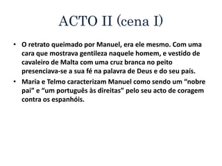 ACTO II (cena I)
• O retrato queimado por Manuel, era ele mesmo. Com uma
cara que mostrava gentileza naquele homem, e vestido de
cavaleiro de Malta com uma cruz branca no peito
presenciava-se a sua fé na palavra de Deus e do seu país.
• Maria e Telmo caracterizam Manuel como sendo um “nobre
pai” e “um português às direitas” pelo seu acto de coragem
contra os espanhóis.
 