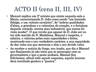 ACTO II (cena II, III, IV)
• Manuel explica um 3º retrato que existe naquela sala a
Maria, caracterizando D. João como sendo “um honrado
fidalgo, e um valente cavaleiro”, de “nobres qualidades
d’alma, a grandeza e a valentina de coração, e a fortaleza
daquela vontade, serena mas indomável, que nunca foi
vista mudar”. O que revela que apesar de D. João ser ou
ter sido marido de D. Madalena, Manuel o respeita, o
admira, o valoriza pelas suas capacidades e feitos,
mostrando-nos o seu verdadeiro carácter, a sua capacidade
de dar valor aos que merecem e têm o seu devido valor.
• Ao receber a noticia de Jorge, seu irmão, que diz a Manuel
que finalmente já não teria que se preocupar com os
governadores e que a peste acabara, Manuel fica
felicíssimo, afinal todo aquele esquema, aquela loucura
dera resultado ganhou a “guerra”.
 