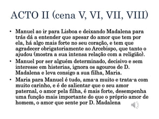 ACTO II (cena V, VI, VII, VIII)
• Manuel ao ir para Lisboa e deixando Madalena para
trás dá a entender que apesar do amor que tem por
ela, há algo mais forte no seu coração, e tem que
agradecer obrigatoriamente ao Arcebispo, que tanto o
ajudou (mostra a sua intensa relação com a religião).
• Manuel por ser alguém determinado, decisivo e sem
interesse em histerias, ignora os agouros de D.
Madalena e leva consigo a sua filha, Maria.
• Maria para Manuel é tudo, ama-a muito e trata-a com
muito carinho, e é de salientar que o seu amor
paternal, o amor pela filha, é mais forte, desempenha
uma função mais importante do que o próprio amor de
homem, o amor que sente por D. Madalena
 