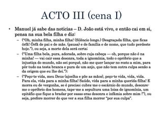 ACTO III (cena I)
• Manuel já sabe das noticias – D. João está vivo, e então cai em si,
pensa na sua bela filha e diz:
– (“Oh, minha filha, minha filha! (Silêncio longo.) Desgraçada filha, que ficas
órfã! Órfã de pai e de mãe. (pausa) e de família e de nome, que tudo perdeste
hoje.”), ou seja, a morte dela será certa;
– (“Uma filha bela, pura, adorada, sobre cuja cabeça — oh, porque não é na
minha! — vai cair essa desonra, toda a ignomínia, todo o opróbrio que a
injustiça do mundo, não sei porquê, não me quer lançar no rosto a mim, para
pôr tudo na testa branca e pura de um anjo, que não tem outra culpa senão a
da origem que eu lhe dei.”);
– (“Peço-te vida, meu Deus (ajoelha e põe as mãos), peço-te vida, vida, vida.
Para ela, vida para a minha filha! Saúde, vida para a minha querida filha! E
morra eu de vergonha, se é preciso; cubra-me o escárnio do mundo, desonre-
me o opróbrio dos homens, tape-me a sepultura uma loisa de ignomínia, um
epitáfio que fique a bradar por essas eras desonra e infâmia sobre mim !”), ou
seja, prefere morrer do que ver a sua filha morrer “por sua culpa”.
 