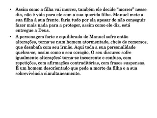 • Assim como a filha vai morrer, também ele decide “morrer” nesse
dia, não é vida para ele sem a sua querida filha. Manuel mete a
sua filha à sua frente, faria tudo por ela apesar de não conseguir
fazer mais nada para a proteger, assim como ele diz, está
entregue a Deus.
• A personagem forte e equilibrada de Manuel sofre então
alterações, torna-se num homem atormentado, cheio de remorsos,
que desabafa com seu irmão. Aqui toda a sua personalidade
quebra-se, assim como o seu coração, O seu discurso sofre
igualmente alterações: torna-se incoerente e confuso, com
repetições, com afirmações contraditórias, com frases suspensas.
É um homem desorientado que pede a morte da filha e a sua
sobrevivência simultaneamente.
 