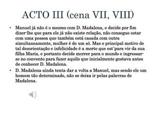 ACTO III (cena VII, VIII)
• Manuel já não é o mesmo com D. Madalena, e decide por fim
dizer-lhe que para ele já não existe relação, não consegue estar
com uma pessoa que também está casada com outra
simultaneamente, mulher é de um só. Mas o principal motivo de
tal desorientação e infelicidade é a morte que est´para vir da sua
filha Maria, e portanto decide morrer para o mundo e ingressar-
se no convento para fazer aquilo que inicialmente gostava antes
de conhecer D. Madalena.
• D. Madalena ainda tenta dar a volta a Manuel, mas sendo ele um
homem tão determinado, não se deixa ir pelas palavras de
Madalena.
 