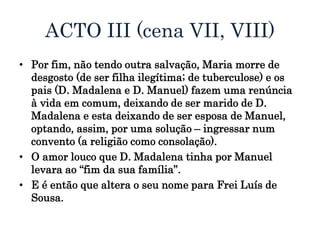 ACTO III (cena VII, VIII)
• Por fim, não tendo outra salvação, Maria morre de
desgosto (de ser filha ilegítima; de tuberculose) e os
pais (D. Madalena e D. Manuel) fazem uma renúncia
à vida em comum, deixando de ser marido de D.
Madalena e esta deixando de ser esposa de Manuel,
optando, assim, por uma solução – ingressar num
convento (a religião como consolação).
• O amor louco que D. Madalena tinha por Manuel
levara ao “fim da sua família”.
• E é então que altera o seu nome para Frei Luís de
Sousa.
 
