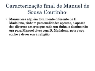 Caracterização final de Manuel de
Sousa Coutinho:
• Manuel era alguém totalmente diferente de D.
Madalena, tinham personalidades opostas, e apesar
dos diversos amores que cada um tinha, o destino não
era para Manuel viver com D. Madalena, pois o seu
sonho e dever era a religião.
 