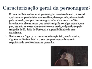 Caracterização geral da personagem:
• É uma mulher nobre, uma personagem de elevada estirpe social,
apaixonada, pessimista, melancólica, desesperada, aterrorizada
pelo passado, sempre muito angustiada, vive num conflito
interior, ora são as vezes que está tranquila consigo mesma, em
paz, ora são as vezes que se sente com medo, culpando-se pela
tragédia de D. João de Portugal e a possibilidade da sua
existência.
• Sonha com a fuga para um mundo imaginário, sendo assim,
alguém muito instável, e o seu temperamento deve-se à
sequência de acontecimentos passados.
 