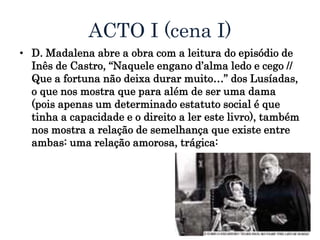 ACTO I (cena I)
• D. Madalena abre a obra com a leitura do episódio de
Inês de Castro, “Naquele engano d’alma ledo e cego //
Que a fortuna não deixa durar muito…” dos Lusíadas,
o que nos mostra que para além de ser uma dama
(pois apenas um determinado estatuto social é que
tinha a capacidade e o direito a ler este livro), também
nos mostra a relação de semelhança que existe entre
ambas: uma relação amorosa, trágica:
 