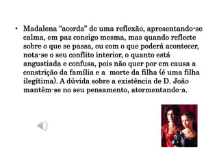 • Madalena “acorda” de uma reflexão, apresentando-se
calma, em paz consigo mesma, mas quando reflecte
sobre o que se passa, ou com o que poderá acontecer,
nota-se o seu conflito interior, o quanto está
angustiada e confusa, pois não quer por em causa a
constrição da família e a morte da filha (é uma filha
ilegítima). A dúvida sobre a existência de D. João
mantêm-se no seu pensamento, atormentando-a.
 