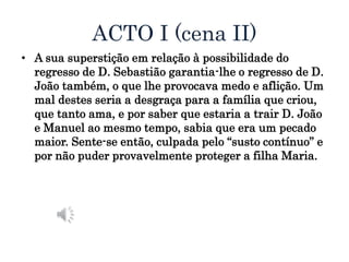 ACTO I (cena II)
• A sua superstição em relação à possibilidade do
regresso de D. Sebastião garantia-lhe o regresso de D.
João também, o que lhe provocava medo e aflição. Um
mal destes seria a desgraça para a família que criou,
que tanto ama, e por saber que estaria a trair D. João
e Manuel ao mesmo tempo, sabia que era um pecado
maior. Sente-se então, culpada pelo “susto contínuo” e
por não puder provavelmente proteger a filha Maria.
 