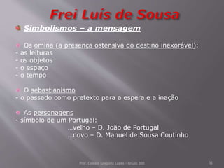 Prof. Celeste Gregório Lopes - Grupo 300 11
Simbolismos – a mensagem
Os omina (a presença ostensiva do destino inexorável):
- as leituras
- os objetos
- o espaço
- o tempo
O sebastianismo
- o passado como pretexto para a espera e a inação
As personagens
- símbolo de um Portugal:
…velho – D. João de Portugal
…novo – D. Manuel de Sousa Coutinho
 