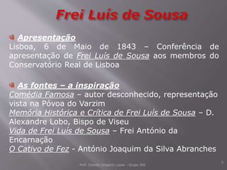 Prof. Celeste Gregório Lopes - Grupo 300
3
Apresentação
Lisboa, 6 de Maio de 1843 – Conferência de
apresentação de Frei Luís de Sousa aos membros do
Conservatório Real de Lisboa
As fontes – a inspiração
Comédia Famosa – autor desconhecido, representação
vista na Póvoa do Varzim
Memória Histórica e Crítica de Frei Luís de Sousa – D.
Alexandre Lobo, Bispo de Viseu
Vida de Frei Luís de Sousa – Frei António da
Encarnação
O Cativo de Fez - António Joaquim da Silva Abranches
 