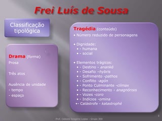 Prof. Celeste Gregório Lopes - Grupo 300
4
Classificação
tipológica Tragédia (conteúdo)
• Número reduzido de personagens
• Dignidade:
• - humana
• - social
• Elementos trágicos:
• - Destino - ananké
• - Desafio –hybris
• - Sofrimento -pathos
• - Conflito -agón
• - Ponto Culminante -clímax
• - Reconhecimento - anagnórisis
• - Vozes -coro
• - Indícios -omina
•- Catástrofe - katastrophé
Drama (forma)
Prosa
Três atos
Ausência de unidade
- tempo
- espaço
 