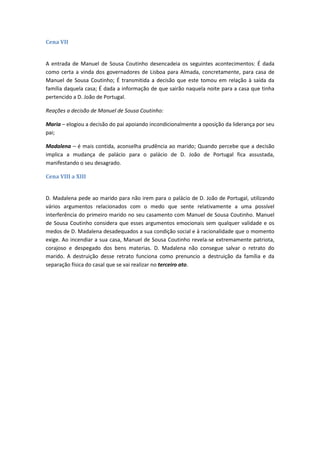 Cena VII
A entrada de Manuel de Sousa Coutinho desencadeia os seguintes acontecimentos: É dada
como certa a vinda dos governadores de Lisboa para Almada, concretamente, para casa de
Manuel de Sousa Coutinho; É transmitida a decisão que este tomou em relação à saída da
família daquela casa; É dada a informação de que sairão naquela noite para a casa que tinha
pertencido a D. João de Portugal.
Reações a decisão de Manuel de Sousa Coutinho:
Maria – elogiou a decisão do pai apoiando incondicionalmente a oposição da liderança por seu
pai;
Madalena – é mais contida, aconselha prudência ao marido; Quando percebe que a decisão
implica a mudança de palácio para o palácio de D. João de Portugal fica assustada,
manifestando o seu desagrado.
Cena VIII a XIII
D. Madalena pede ao marido para não irem para o palácio de D. João de Portugal, utilizando
vários argumentos relacionados com o medo que sente relativamente a uma possível
interferência do primeiro marido no seu casamento com Manuel de Sousa Coutinho. Manuel
de Sousa Coutinho considera que esses argumentos emocionais sem qualquer validade e os
medos de D. Madalena desadequados a sua condição social e à racionalidade que o momento
exige. Ao incendiar a sua casa, Manuel de Sousa Coutinho revela-se extremamente patriota,
corajoso e despegado dos bens materias. D. Madalena não consegue salvar o retrato do
marido. A destruição desse retrato funciona como prenuncio a destruição da família e da
separação física do casal que se vai realizar no terceiro ato.
 