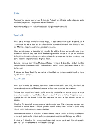 II Ato
Acontece “no palácio que fora de D. João de Portugal, em Almada; salão antigo, de gosto
melancólico e pesado, com grandes retratos de família…”.
As memórias do passado e soturnidade deste espaço indicam fatalidade.
Cena I a III
Maria cita o início da novela “Menina e moça”, de Bernardim Ribeiro autor do século XVI. A
Frase citada por Maria pode ser um indício de que situação semelhante pode acontecer com
ela “Menina e moça me levaram de casa dos meus pais”.
Maria entusiasma-se na descrição do incendio do palácio de seu pai, considerando-o um
espetáculo bonito e, para além disso, sente-se orgulhosa da atitude de seu pai. Ao contrário,
D. Madalena ficou aterrorizada pois no incendio perdeu o retrato do marido e pensa que essa
perda é apenas um prenúncio de desgraça maior.
Durante a conversa com Telmo, Maria identificou o retrato de D. Sebastião e de Luís Camões.
Telmo não quer que Maria conheça a identidade do terceiro retrato porque se trata de D. João
de Portugal.
É Manuel de Sousa Coutinho que revela a identidade do retrato, caracterizando-o como
alguém nobre e corajoso.
Cena IV a VIII
Maria quer ir com o pai a Lisboa, pois deseja visitar a Sóror Joana de Castro, uma freira, de
comum acordo com o marido decidiu separar-se indo cada um para o seu convento.
Embora num primeiro momento tenha mostrado relutância em leva-la devido a peste
existente em Lisboa, Manuel de Sousa Coutinho decidiu fazer a vontade a filha por considerar
que ela precisava de respirar outros ares, alegrar-se um pouco e fugir ao clima pesado do
palácio.
Madalena fica assustada e ansiosa com a ida do marido e da filha a Lisboa porque está com
receio de os perder. Mostra também que não está de acordo com a atitude da Sóror Joana
(deixar tudo e professar numa ordem religiosa).
Telmo procura acalmar D. Madalena, dizendo-lhe que a peste já tinha acabado e que Manuel
já não seria preso por ter negado acolhimento aos governadores incendiando o seu palácio.
A calma de D. Madalena dura pouco quando sabe pelo marido que é sexta feira, dia azarado
para ela e que ficará sozinha no palácio com Frei Jorge.
 